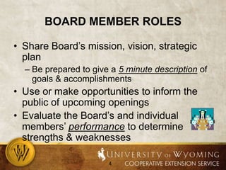 Board member rolesShare Board’s mission, vision, strategic planBe prepared to give a 5 minute description of goals & accomplishmentsUse or make opportunities to inform the public of upcoming openingsEvaluate the Board’s and individual members’ performance to determine strengths & weaknesses
