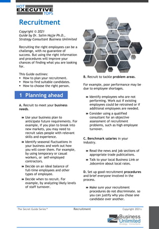 The Secret Guide Series™ Recruitment Copyright 2021©
Recruitment
Copyright © 2021
Guide by Dr. Salim Hajje Ph.D.,
Strategy Consultant Business Unlimited
Recruiting the right employees can be a
challenge, with no guarantee of
success. But using the right information
and procedures will improve your
chances of finding what you are looking
for.
This Guide outlines:
 How to plan your recruitment.
 How to find suitable candidates.
 How to choose the right person.
1 Planning ahead
A. Recruit to meet your business
needs.
8 Use your business plan to
anticipate future requirements. For
example, if you plan to break into
new markets, you may need to
recruit sales people with relevant
skills and experience.
8 Identify seasonal fluctuations in
your business and work out how
you will cover them. For example,
by using temporary or casual
workers, or self-employed
contractors.
8 Decide on an ideal balance of
full-time employees and other
types of employee.
8 Decide when to recruit. For
example, by analyzing likely levels
of staff turnover.
B. Recruit to tackle problem areas.
For example, poor performance may be
due to employee shortages.
8 Identify employees who are not
performing. Work out if existing
employees could be retrained or if
additional employees are needed.
8 Consider using a qualified
consultant for an objective
assessment of recruitment
problems, such as high employee
turnover.
C. Benchmark salaries in your
industry.
8 Read the news and job sections of
appropriate trade publications.
8 Talk to your local Business Link or
Jobcentre about local rates.
D. Set up good recruitment procedures
and brief everyone involved in the
process.
8 Make sure your recruitment
procedures do not discriminate. so
you can justify why you chose one
candidate over another.
 
