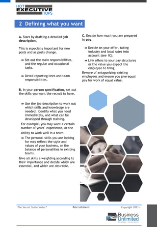 The Secret Guide Series™ Recruitment Copyright 2021©
A. Start by drafting a detailed job
description.
This is especially important for new
posts and as posts change.
8 Set out the main responsibilities,
and the regular and occasional
tasks.
8 Detail reporting lines and team
responsibilities.
B. In your person specification, set out
the skills you want the recruit to have.
8 Use the job description to work out
which skills and knowledge are
needed. Identify what you need
immediately, and what can be
developed through training.
For example, you may want a certain
number of years’ experience, or the
ability to work well in a team.
8 The personal skills you are looking
for may reflect the style and
values of your business, or the
balance of personalities in existing
teams.
Give all skills a weighting according to
their importance and decide which are
essential, and which are desirable.
C. Decide how much you are prepared
to pay.
8 Decide on your offer, taking
industry and local rates into
account (see 1C).
8 Link offers to your pay structures
or the value you expect the
employee to bring.
Beware of antagonizing existing
employees and ensure you give equal
pay for work of equal value.
2 Defining what you want
 