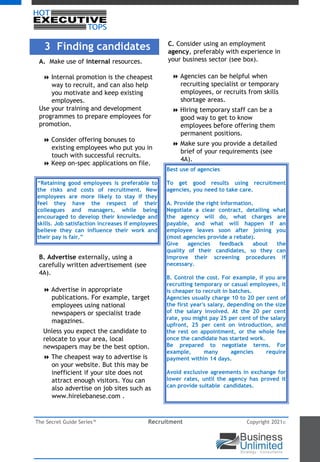 The Secret Guide Series™ Recruitment Copyright 2021©
3 Finding candidates
A. Make use of internal resources.
8 Internal promotion is the cheapest
way to recruit, and can also help
you motivate and keep existing
employees.
Use your training and development
programmes to prepare employees for
promotion.
8 Consider offering bonuses to
existing employees who put you in
touch with successful recruits.
8 Keep on-spec applications on file.
B. Advertise externally, using a
carefully written advertisement (see
4A).
8 Advertise in appropriate
publications. For example, target
employees using national
newspapers or specialist trade
magazines.
Unless you expect the candidate to
relocate to your area, local
newspapers may be the best option.
8 The cheapest way to advertise is
on your website. But this may be
inefficient if your site does not
attract enough visitors. You can
also advertise on job sites such as
www.hirelebanese.com .
C. Consider using an employment
agency, preferably with experience in
your business sector (see box).
8 Agencies can be helpful when
recruiting specialist or temporary
employees, or recruits from skills
shortage areas.
8 Hiring temporary staff can be a
good way to get to know
employees before offering them
permanent positions.
8 Make sure you provide a detailed
brief of your requirements (see
4A).
“Retaining good employees is preferable to
the risks and costs of recruitment. New
employees are more likely to stay if they
feel they have the respect of their
colleagues and managers, while being
encouraged to develop their knowledge and
skills. Job satisfaction increases if employees
believe they can influence their work and
their pay is fair.”
Best use of agencies
To get good results using recruitment
agencies, you need to take care.
A. Provide the right information.
Negotiate a clear contract, detailing what
the agency will do, what charges are
payable, and what will happen if an
employee leaves soon after joining you
(most agencies provide a rebate).
Give agencies feedback about the
quality of their candidates, so they can
improve their screening procedures if
necessary.
B. Control the cost. For example, if you are
recruiting temporary or casual employees, it
is cheaper to recruit in batches.
Agencies usually charge 10 to 20 per cent of
the first year's salary, depending on the size
of the salary involved. At the 20 per cent
rate, you might pay 25 per cent of the salary
upfront, 25 per cent on introduction, and
the rest on appointment, or the whole fee
once the candidate has started work.
Be prepared to negotiate terms. For
example, many agencies require
payment within 14 days.
Avoid exclusive agreements in exchange for
lower rates, until the agency has proved it
can provide suitable candidates.
 