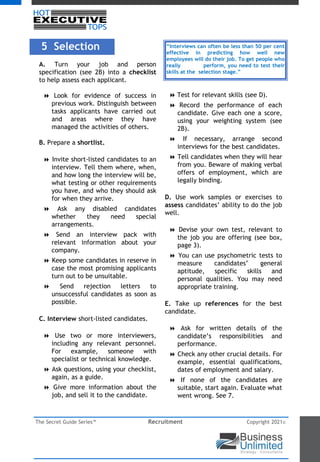 The Secret Guide Series™ Recruitment Copyright 2021©
5 Selection
A. Turn your job and person
specification (see 2B) into a checklist
to help assess each applicant.
8 Look for evidence of success in
previous work. Distinguish between
tasks applicants have carried out
and areas where they have
managed the activities of others.
B. Prepare a shortlist.
8 Invite short-listed candidates to an
interview. Tell them where, when,
and how long the interview will be,
what testing or other requirements
you have, and who they should ask
for when they arrive.
8 Ask any disabled candidates
whether they need special
arrangements.
8 Send an interview pack with
relevant information about your
company.
8 Keep some candidates in reserve in
case the most promising applicants
turn out to be unsuitable.
8 Send rejection letters to
unsuccessful candidates as soon as
possible.
C. Interview short-listed candidates.
8 Use two or more interviewers,
including any relevant personnel.
For example, someone with
specialist or technical knowledge.
8 Ask questions, using your checklist,
again, as a guide.
8 Give more information about the
job, and sell it to the candidate.
8 Test for relevant skills (see D).
8 Record the performance of each
candidate. Give each one a score,
using your weighting system (see
2B).
8 If necessary, arrange second
interviews for the best candidates.
8 Tell candidates when they will hear
from you. Beware of making verbal
offers of employment, which are
legally binding.
D. Use work samples or exercises to
assess candidates’ ability to do the job
well.
8 Devise your own test, relevant to
the job you are offering (see box,
page 3).
8 You can use psychometric tests to
measure candidates’ general
aptitude, specific skills and
personal qualities. You may need
appropriate training.
E. Take up references for the best
candidate.
8 Ask for written details of the
candidate’s responsibilities and
performance.
8 Check any other crucial details. For
example, essential qualifications,
dates of employment and salary.
8 If none of the candidates are
suitable, start again. Evaluate what
went wrong. See 7.
“Interviews can often be less than 50 per cent
effective in predicting how well new
employees will do their job. To get people who
really perform, you need to test their
skills at the selection stage.”
 