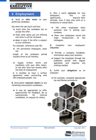 The Secret Guide Series™ Recruitment Copyright 2021©
6 Employment
A. Send an offer letter to your
preferred candidate.
Say when the job starts and how
8 much time the candidate has to
accept the offer.
8 State what salary you are offering
and when it will be reviewed.
8 Make it clear if the offer is subject
to any conditions.
For example, references (see 5E).
8 For permanent employees, state
the
length of the probation period
(usually three to six months).
8 Supply written terms and
conditions with your offer letter,
or not later than two months after
the date of employment
It is sensible to have a written
agreement when contracting with
self-employed people, too.
B. Send polite rejection letters to any
remaining unsuccessful candidates.
8 It may be appropriate to offer
opportunities for feedback. Do so
automatically for internal
candidates, on request for others.
C. Plan a warm welcome for new
employees. This can
significantly improve their
attitude, even if they only work on a
temporary or casual basis.
8 Tell other employees when
someone new is joining your
company.
8 Show new employees round and
make introductions to key
colleagues.
D. Complete new employees’
induction.
8 Provide a company handbook,
information about your business.
8 Support the employee through the
probation period with regular
appraisals and organize any
training needed.
E. Fulfill your obligations as an
employer.
8 For example, complete appropriate
tax and Daman procedures.
 