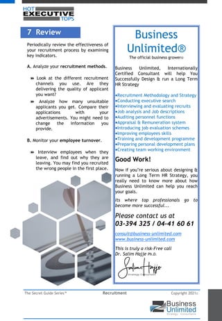 The Secret Guide Series™ Recruitment Copyright 2021©
7 Review
Periodically review the effectiveness of
your recruitment process by examining
key indicators.
A. Analyze your recruitment methods.
8 Look at the different recruitment
channels you use. Are they
delivering the quality of applicant
you want?
8 Analyze how many unsuitable
applicants you get. Compare their
applications with your
advertisements. You might need to
change the information you
provide.
B. Monitor your employee turnover.
8 Interview employees when they
leave, and find out why they are
leaving. You may find you recruited
the wrong people in the first place.
Business
Unlimited®
The official business grower©
Business Unlimited, Internationally
Certified Consultant will help You
Successfully Design & run a Long Term
HR Strategy
Recruitment Methodology and Strategy
Conducting executive search
Interviewing and evaluating recruits
Job analysis and Job descriptions
Auditing personnel functions
Appraisal & Remuneration system
Introducing job evaluation schemes
Improving employees skills
Training and development programme
Preparing personal development plans
Creating team working environment
Good Work!
Now if you’re serious about designing &
running a Long Term HR Strategy, you
really need to know more about how
Business Unlimited can help you reach
your goals.
Its where top professionals go to
become more successful...
Please contact us at
03-394 325 / 04-41 60 61
consult@business-unlimited.com
www.business-unlimited.com
This is truly a risk-Free call
Dr. Salim Hajje Ph.D.
 