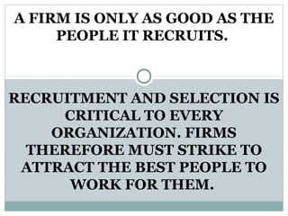 A FIRM IS ONLY AS GOOD AS THE
PEOPLE IT RECRUITS.
RECRUITMENT AND SELECTION IS
CRITICAL TO EVERY
ORGANIZATION. FIRMS
THEREFORE MUST STRIKE TO
ATTRACT THE BEST PEOPLE TO
WORK FOR THEM.
 