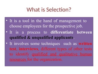 What is Selection?
• It is a tool in the hand of management to
choose employees for the prospective job.
• It is a process to differentiate between
qualified & unqualified applicants.
• It involves some techniques such as written
test, interviews, different types of other tests
to identify qualified and qualitative human
resources for the organization.
 