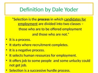 Definition by Dale Yoder
“Selection is the process in which candidates for
employment are divided into two classes –
those who are to be offered employment
and those who are not.”
• It is a process.
• It starts where recruitment completes.
• It is a negative process.
• It selects human resources for employment.
• It offers job to some people and some unlucky could
not get job.
• Selection is a successive hurdle process.
 