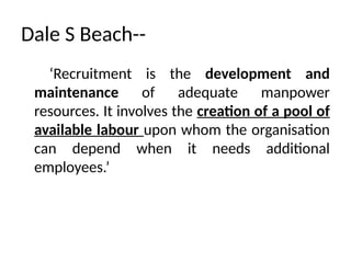 Dale S Beach--
‘Recruitment is the development and
maintenance of adequate manpower
resources. It involves the creation of a pool of
available labour upon whom the organisation
can depend when it needs additional
employees.’
 