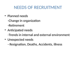NEEDS OF RECRUITMENT
• Planned needs
-Change in organization
-Retirement
• Anticipated needs
-Trends in internal and external environment
• Unexpected needs
- Resignation, Deaths, Accidents, illness
 