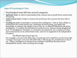 Types Of Psychological Tests Psychological tests fall into several categories :  Aptitude tests : It refers to potentiality that a person has to profit from certain kind of training. Achievement tests:  It helps to measure the proficiency that a person has been able to achieve.  Intelligence tests :  It attempts to measure the intelligence—that is, basic ability to understand the world around you, assimilate its functioning, and apply this knowledge to enhance the quality of your life. Or, as Alfred Whitehead said about intelligence, “it enables the individual to profit by error without being slaughtered by it.”[ 1 ] Intelligence, therefore, is a measure of a potential, not a measure of what you’ve learned (as in an achievement test), and so it is supposed to be independent of culture.  IQ=Mental Age/Actual Age*100  For example, a six year old child with a mental age of 6 would have an IQ of 100 (the “average” IQ score); a six year old child with a mental age of 9 would have an IQ of 150.  Today, intelligence is measured according to individual deviation from standardized norms, with 100 being the average.  