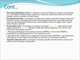Cont… Neuropsychological  tests : It  attempts to measure deficits in cognitive functioning (i.e., your ability to think, speak, reason, etc.) that may result from some sort of brain damage, such as a stroke or a brain injury.  Occupational tests :  It attempts to match your interests with the interests of persons in known careers. The logic here is that if the things that interest you in life match up with, say, the things that interest most school teachers, then you might make a good school teacher yourself.  Personality tests  : It attempts to measure your basic  personality  style and are most used in research or  forensic  settings to help with clinical diagnoses. Two of the most well-known personality tests are 1.  Minnesota Multiphasic Personality Inventory (MMPI), or the revised MMPI-2, composed of several hundred “yes or no” questions, and 2. Rorschach (the “inkblot test”), composed of several cards of inkblots—you simply give a description of the images and feelings you experience in looking at the blots.   Specific clinical tests  :It attempts to measure specific clinical matters, such as your current level of anxiety or depression.    