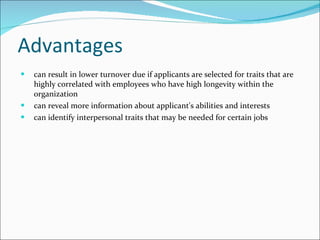 Advantages can result in lower turnover due if applicants are selected for traits that are highly correlated with employees who have high longevity within the organization  can reveal more information about applicant's abilities and interests  can identify interpersonal traits that may be needed for certain jobs 
