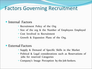 Factors Governing Recruitment Internal  Factors Recruitment  Policy  of  the  Org Size  of  the  org  &  the  Number  of  Employees  Employed Cost  Involved  in  Recruitment  Growth  &  Expansion  Plans  of  the  Org. External Factors Supply  &  Demand  of  Specific  Skills  in  the  Market Political  &  Legal  considerations  such  as  Reservations  of  jobs  for  reserved  Catagories Company’s  Image  Perception  by the Job Seekers. 