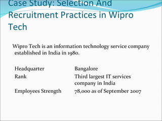 Case Study: Selection And Recruitment Practices in Wipro Tech Wipro Tech is an information technology service company established in India in 1980.  Headquarter Bangalore  Rank Third largest IT services  company in India Employees Strength  78,000 as of September 2007 