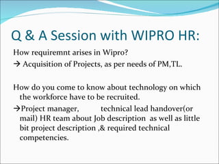 Q & A Session with WIPRO HR: How requiremnt arises in Wipro?    Acquisition of Projects, as per needs of PM,TL. How do you come to know about technology on which the workforce have to be recruited.  Project manager, technical lead handover(or mail) HR team about Job description  as well as little bit project description ,& required technical competencies. 