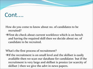 Cont.... How do you come to know about no. of candidates to be recruited?  First do check about current workforce which is on bench  and having the required skill then we decide about no. of candidate to be recruited. What's the first process of recruitment?  If the recruitment is on small level and the skillset is easily available then we scan our database for candidates  but if the recruitment is very large and skillset is presice (or scarcity of skillset ) then we give the advt in news papers. 