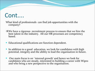 Cont.... What kind of professionals  can find job opportunities with the company?   We have a rigorous  recruitment process to ensure that we hire the best talent in the industry.  All our HR processes are competency based.  Educational qualifications are function dependent.  In addition to a good  education, we look for candidates with high potential, integrity and the ability to lead the organisation in future.  Our main focus is on `internal growth' and hence we look for candidates who are steady, interested in building a career with Wipro and who bring a new perspective to the organisation.  