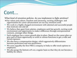 Cont... What kind of retention policies  do you implement to fight attrition?   Our values and culture, freedom and autonomy, exciting challenges  and opportunities for career advancement are our key retention tools.  We work in a highly charged environment with talented and successful people that motivate one and all.  We believe that apart from salaries, employees seek fast growth, exciting work environment and opportunity to make a difference through entrepreneurial ventures, amongst other things.  Each employee has a career growth plan in place. Based on the career plan we give each of them opportunity to work in various functions to get a wide and varied exposure.  We also have a compensation design, which aggressively differentiates between performers and non-performers.  We were arguably the first FMCG company in India to offer stock options to employees.  We also purge the bottom 10% on a regular basis so that they do not become a liability for others. 