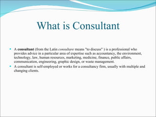 What is Consultant A  consultant  (from the Latin  consultare  means "to discuss" ) is a professional who provides advice in a particular area of expertise such as accountancy, the environment, technology, law, human resources, marketing, medicine, finance, public affairs, communication, engineering, graphic design, or waste management. A consultant is self-employed or works for a consultancy firm, usually with multiple and changing clients.   