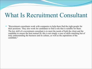 What Is Recruitment Consultant "Recruitment consultants work with companies to help them find the right people for their positions. They also work for candidates to find a role that is suitable for them.  The key skill of a recruitment consultant is to meet the needs of both the client and the candidate to ensure the best mutual fit; this is not simply a case of skills matching but of truly understanding the business and its culture, as well as the aspirations of the candidate."   