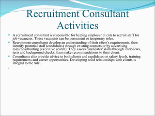 Recruitment Consultant Activities A recruitment consultant is responsible for helping employer clients to recruit staff for job vacancies. These vacancies can be permanent or temporary roles. Recruitment consultants develop an understanding of their client's requirements, then identify potential staff (candidates) through existing contacts or by advertising roles/headhunting (executive search). They assess candidates' skills through interviews, tests and background checks, then make recommendations to their client. Consultants also provide advice to both clients and candidates on salary levels, training requirements and career opportunities. Developing solid relationships with clients is integral to the role.  . 