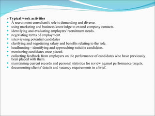 » Typical work activities A recruitment consultant's role is demanding and diverse. using marketing and business knowledge to extend company contacts. identifying and evaluating employers' recruitment needs. negotiating terms of employment. interviewing potential candidates clarifying and negotiating salary and benefits relating to the role. headhunting - identifying and approaching suitable candidates. monitoring candidates once placed. collecting feedback from employers on the performance of candidates who have previously been placed with them. maintaining current records and personal statistics for review against performance targets. documenting clients' details and vacancy requirements in a brief. 
