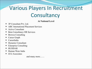 Various Players In Recruitment Consultancy  At National Level 3P Consultant Pvt. Ltd. ABC International Placement Services Active Consultant Beta Consultancy HR Services Browse Consulting Career Graph CareerIndia Dynamic Consultant Enterprise Consulting HUDDAR Human Ware India JCG Associates and many more…… 