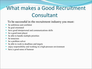 What makes a Good Recruitment Consultant  To be successful in the recruitment industry you must:  be ambitious and confident be goal orientated  have good interpersonal and communications skills  be a good team player  be able to handle multiple priorities  be tenacious  be a problem solver  be able to work to deadlines and targets  enjoy responsibility and working in a high-pressure environment  have a good sense of humour    