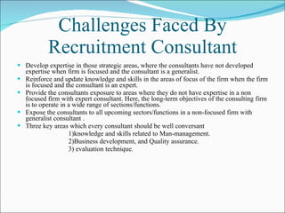 Challenges Faced By Recruitment Consultant Develop expertise in those strategic areas, where the consultants have not developed expertise when firm is focused and the consultant is a generalist.  Reinforce and update knowledge and skills in the areas of focus of the firm when the firm is focused and the consultant is an expert. Provide the consultants exposure to areas where they do not have expertise in a non focused firm with expert consultant. Here, the long-term objectives of the consulting firm is to operate in a wide range of sections/functions.  Expose the consultants to all upcoming sectors/functions in a non-focused firm with generalist consultant .  Three key areas which every consultant should be well conversant  1)knowledge and skills related to Man-management. 2)Business development, and Quality assurance.  3) evaluation technique. 