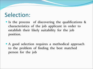 Selection: Is  the  process  of  discovering  the  qualifications  &  characteristics  of  the  job  applicant  in  order  to  establish  their  likely  suitability  for  the  job  position. A  good  selection  requires  a  methodical  approach  to  the  problem  of  finding  the  best  matched  person  for  the  job 