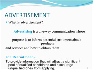 ADVERTISEMENT What is advertisement? Advertising   is a one-way communication whose  purpose is to inform potential customers about products  and services and how to obtain them For  Recruitment –  To provide information that will attract a significant pool of qualified candidates and discourage unqualified ones from applying. 