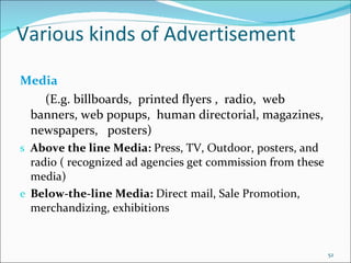 Various kinds of Advertisement Media (E.g. billboards,  printed flyers ,  radio,  web banners, web popups,  human directorial, magazines, newspapers,  posters) Above the line Media:  Press, TV, Outdoor, posters, and radio ( recognized ad agencies get commission from these media) Below-the-line Media:  Direct mail, Sale Promotion, merchandizing, exhibitions 