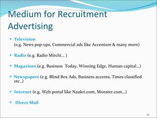 Medium for Recruitment Advertising Television  (e.g. News pop-ups, Commercial ads like Accenture & many more) Radio  (e.g. Radio Mirchi… ) Magazines  (e.g. Business  Today, Winning Edge, Human capital…) Newspapers  (e.g. Blind Box Ads, Business accents, Times classified etc..) Internet  (e.g. Web portal like Naukri.com, Monster.com…) Direct Mail 