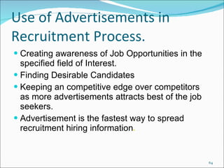 Use of Advertisements in Recruitment Process. Creating awareness of Job Opportunities in the specified field of Interest. Finding Desirable Candidates Keeping an competitive edge over competitors as more advertisements attracts best of the job seekers. Advertisement is the fastest way to spread recruitment hiring information . 