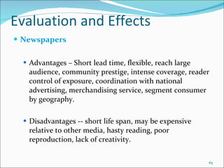 Evaluation and Effects  Newspapers   Advantages – Short lead time, flexible, reach large audience, community prestige, intense coverage, reader control of exposure, coordination with national advertising, merchandising service, segment consumer by geography. Disadvantages -- short life span, may be expensive relative to other media, hasty reading, poor reproduction, lack of creativity. 
