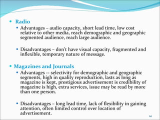   Radio Advantages – audio capacity, short lead time, low cost relative to other media, reach demographic and geographic segmented audience, reach large audience. Disadvantages – don’t have visual capacity, fragmented and inflexible, temporary nature of message. Magazines and Journals  Advantages -- selectivity for demographic and geographic segments, high in quality reproduction, lasts as long as magazine is kept, prestigious advertisement is credibility of magazine is high, extra services, issue may be read by more than one person. Disadvantages – long lead time, lack of flexibility in gaining attention, often limited control over location of advertisement. 