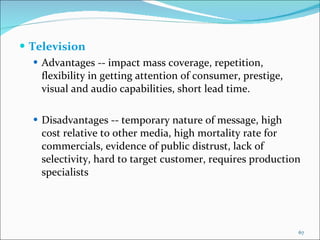 Television  Advantages -- impact mass coverage, repetition, flexibility in getting attention of consumer, prestige, visual and audio capabilities, short lead time. Disadvantages -- temporary nature of message, high cost relative to other media, high mortality rate for commercials, evidence of public distrust, lack of selectivity, hard to target customer, requires production specialists 
