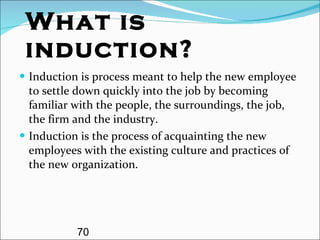 What is induction? Induction is process meant to help the new employee to settle down quickly into the job by becoming familiar with the people, the surroundings, the job, the firm and the industry. Induction is the process of acquainting the new employees with the existing culture and practices of the new organization. 