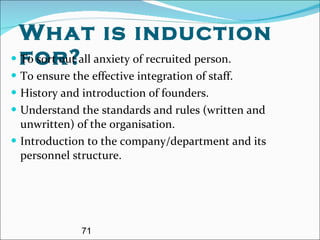 What is induction for? To sort out all anxiety of recruited person. To ensure the effective integration of staff. History and introduction of founders. Understand the standards and rules (written and unwritten) of the organisation.  Introduction to the company/department and its personnel structure. 