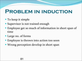 Problem in induction To keep it simple Supervisor is not trained enough Employee get so much of information in short span of time Large no. of forms Employee is thrown into action too soon Wrong perception develop in short span 