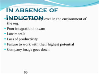 In absence of Induction Uneasiness of new employee in the environment of the org. Poor integration in team  Low morale  Loss of productivity Failure to work with their highest potential Company image goes down 