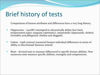 Brief history of tests Comparisons of human attributes and differences have a very long history.  Hippocrates – (400BC) attempted to theoretically define four basic temperament types: sanguine (optimistic), melancholic (depressed), choleric (irritable) and phlegmatic (listless and sluggish).  Galton - (19th century) measured human individual differences in terms of ability to discriminate between stimuli.  Binet - devised tests to measure differenced in specific human abilities. Now numerous tests measure specific abilities, strengths and competencies. 