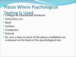 Places Where Psychological Testing Is Used Colleges or Educational Institutes Army,Navy etc. Bank  Airlines Companies Schools So, now a days in most of the places candidates are evaluated on the basis of the psychological test.  