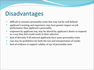 Disadvantages difficult to measure personality traits that may not be well defined  applicant's training and experience may have greater impact on job performance than applicant's personality  responses by applicant may may be altered by applicant's desire to respond in a way they feel would result in their selection  lack of diversity if all selected applicants have same personality traits  cost may be prohibitive for both the test and interpretation of results  lack of evidence to support validity of use of personality tests 