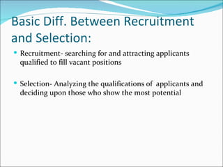 Basic Diff. Between Recruitment and Selection: Recruitment- searching for and attracting applicants qualified to fill vacant positions Selection- Analyzing the qualifications of  applicants and deciding upon those who show the most potential 