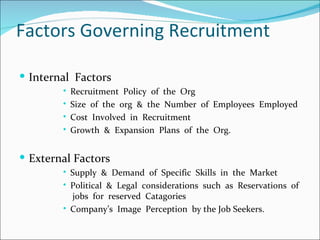 Factors Governing Recruitment Internal  Factors Recruitment  Policy  of  the  Org Size  of  the  org  &  the  Number  of  Employees  Employed Cost  Involved  in  Recruitment  Growth  &  Expansion  Plans  of  the  Org. External Factors Supply  &  Demand  of  Specific  Skills  in  the  Market Political  &  Legal  considerations  such  as  Reservations  of  jobs  for  reserved  Catagories Company’s  Image  Perception  by the Job Seekers. 