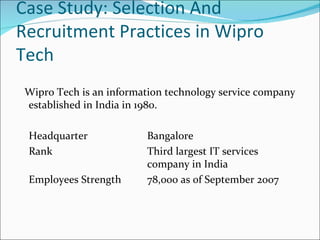 Case Study: Selection And Recruitment Practices in Wipro Tech Wipro Tech is an information technology service company established in India in 1980.  Headquarter Bangalore  Rank Third largest IT services  company in India Employees Strength  78,000 as of September 2007 