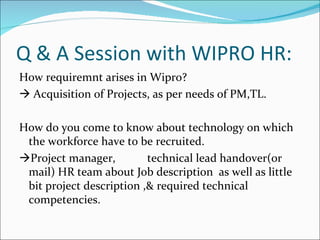 Q & A Session with WIPRO HR: How requiremnt arises in Wipro?    Acquisition of Projects, as per needs of PM,TL. How do you come to know about technology on which the workforce have to be recruited.  Project manager, technical lead handover(or mail) HR team about Job description  as well as little bit project description ,& required technical competencies. 