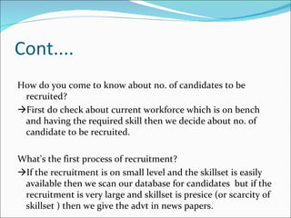 Cont.... How do you come to know about no. of candidates to be recruited?  First do check about current workforce which is on bench  and having the required skill then we decide about no. of candidate to be recruited. What's the first process of recruitment?  If the recruitment is on small level and the skillset is easily available then we scan our database for candidates  but if the recruitment is very large and skillset is presice (or scarcity of skillset ) then we give the advt in news papers. 