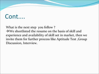 Cont.... What is the next step  you follow ?  We shortlisted the resume on the basis of skill and experience and availability of skill set in market, then we invite them for further process like Aptitude Test ,Group Discussion, Interview. 