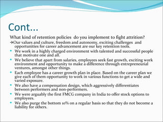 Cont... What kind of retention policies  do you implement to fight attrition?   Our values and culture, freedom and autonomy, exciting challenges  and opportunities for career advancement are our key retention tools.  We work in a highly charged environment with talented and successful people that motivate one and all.  We believe that apart from salaries, employees seek fast growth, exciting work environment and opportunity to make a difference through entrepreneurial ventures, amongst other things.  Each employee has a career growth plan in place. Based on the career plan we give each of them opportunity to work in various functions to get a wide and varied exposure.  We also have a compensation design, which aggressively differentiates between performers and non-performers.  We were arguably the first FMCG company in India to offer stock options to employees.  We also purge the bottom 10% on a regular basis so that they do not become a liability for others. 